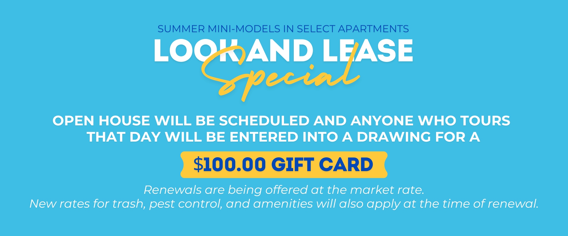 Summer mini-models in select apartments Look and Lease special. Open House will be scheduled and anyone who tours that day will be entered into a drawing for a $100.00 gift card. Renewals are being offered at the market rate.  New rates for trash, pest co