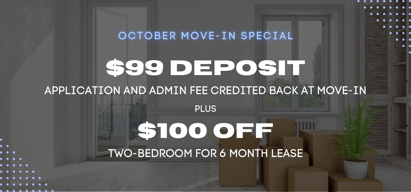 October Move-In $99 deposit, application and admin fee credited back at move-in, plus $100 off two-bedroom for 6 month lease